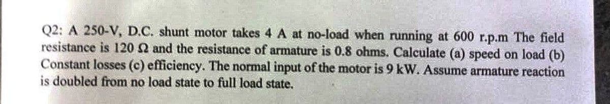 Q2: A 250-V, D.C. shunt motor takes 4 A at no-load when running at 600 r.p.m The field
resistance is 120 2 and the resistance of armature is 0.8 ohms. Calculate (a) speed on load (b)
Constant losses (c) efficiency. The normal input of the motor is 9 kW. Assume armature reaction
is doubled from no load state to full load state.