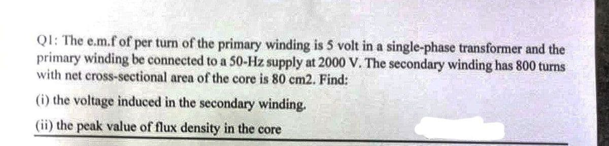 Q1: The e.m.f of per turn of the primary winding is 5 volt in a single-phase transformer and the
primary winding be connected to a 50-Hz supply at 2000 V. The secondary winding has 800 turns
with net cross-sectional area of the core is 80 cm2. Find:
(i) the voltage induced in the secondary winding.
(ii) the peak value of flux density in the core