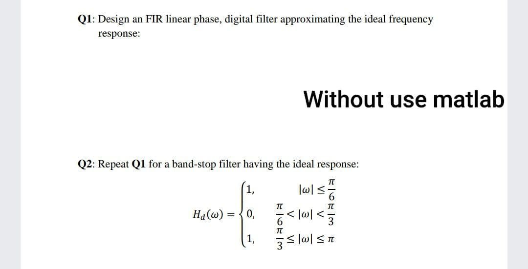 Q1: Design an FIR linear phase, digital filter approximating the ideal frequency
response:
Q2: Repeat Q1 for a band-stop filter having the ideal response:
48
Ha(w) = 0,
1, = |ol < T
T-6-3
Without use matlab
V VI
|w|≤
3 3 3
VI V
T-6-3