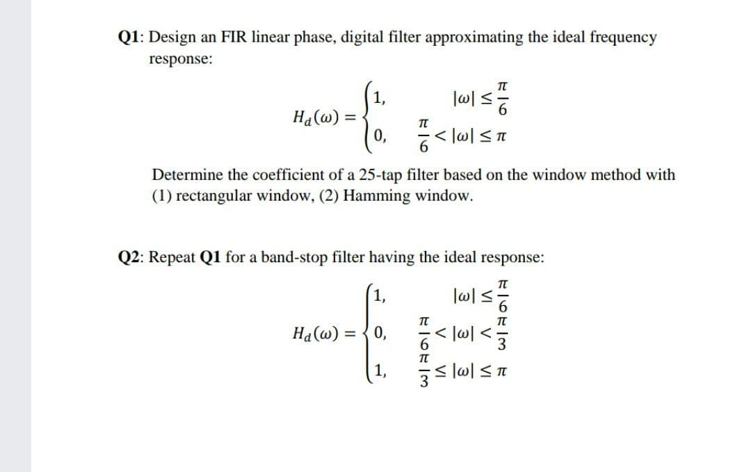 Q1: Design an FIR linear phase, digital filter approximating the ideal frequency
response:
|w|≤
<|w|≤ π
Determine the coefficient of a 25-tap filter based on the window method with
(1) rectangular window, (2) Hamming window.
Ha(w): =
1,
0,
TT
6
Q2: Repeat Q1 for a band-stop filter having the ideal response:
T
1,
JA
Ha(w) = 0,
=|w|≤ π
7673
V VI
|w|≤
FI673