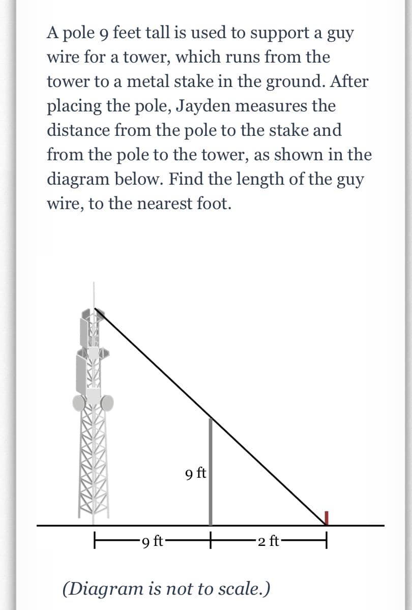 A pole 9 feet tall is used to support a guy
wire for a tower, which runs from the
tower to a metal stake in the ground. After
placing the pole, Jayden measures the
distance from the pole to the stake and
from the pole to the tower, as shown in the
diagram below. Find the length of the guy
wire, to the nearest foot.
9 ft
E9 ft-
+
-2 ft-
(Diagram is not to scale.)
