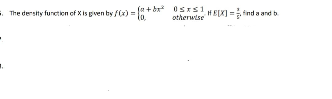 ſa + bx²
5. The density function of X is given by f (x) =
(0,
0<x< 1
otherwise
If E[X] = ¿, find a and b.
%3D
B.
