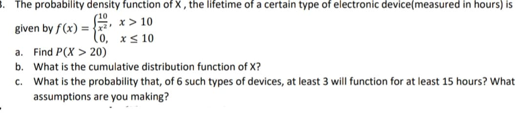 8. The probability density function of X , the lifetime of a certain type of electronic device(measured in hours) is
(10
x > 10
given by f (x) = {x2
x< 10
а.
Find P(X > 20)
b. What is the cumulative distribution function of X?
С.
What is the probability that, of 6 such types of devices, at least 3 will function for at least 15 hours? What
assumptions are you making?
