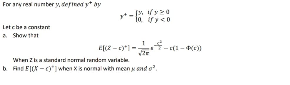 For any real number y, defined y* by
Sy, if y 2 0
y+
10, if y < 0
%3D
Let c be a constant
a. Show that
1
E[(Z – c)*] = ·
V2n
— с (1 — Ф(с)
When Z is a standard normal random variable.
b. Find E[(X –- c)*] when X is normal with mean u and o².
