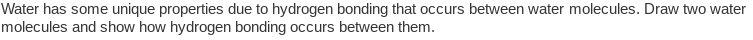 Water has some unique properties due to hydrogen bonding that occurs between water molecules. Draw two water
molecules and show how hydrogen bonding occurs between them.