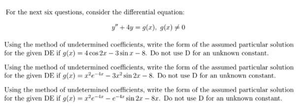 For the next six questions, consider the differential equation:
y" + 4y = g(x), g(x) #0
Using the method of undetermined coefficients, write the form of the assumed particular solution
for the given DE if g(x) = 4 cos 2r – 3 sin r – 8. Do not use D for an unknown constant.
Using the method of undetermined coefficients, write the form of the assumed particular solution
for the given DE if g(x) = x²e-tr – 3.r² sin 2r – 8. Do not use D for an unknown constant.
Using the method of undetermined coefficients, write the form of the assumed particular solution
for the given DE if g(x) = xe-t - e-tr sin 2x – 8r. Do not use D for an unknown constant.
