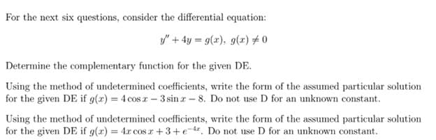 For the next six questions, consider the differential equation:
y" + 4y = g(x), 9(x) # 0
Determine the complementary function for the given DE.
Using the method of undetermined coefficients, write the form of the assumed particular solution
for the given DE if g(x) = 4 cos r- 3 sin r- 8. Do not use D for an unknown constant.
Using the method of undetermined coefficients, write the form of the assumed particular solution
for the given DE if g(x) = 4x cos r +3+e-. Do not use D for an unknown constant.
