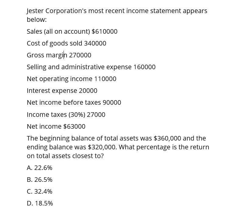 Jester Corporation's most recent income statement appears
below:
Sales (all on account) $610000
Cost of goods sold 340000
Gross margin 270000
Selling and administrative expense 160000
Net operating income 110000
Interest expense 20000
Net income before taxes 90000
Income taxes (30%) 27000
Net income $63000
The beginning balance of total assets was $360,000 and the
ending balance was $320,000. What percentage is the return
on total assets closest to?
A. 22.6%
B. 26.5%
C. 32.4%
D. 18.5%