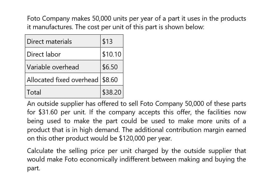 Foto Company makes 50,000 units per year of a part it uses in the products
it manufactures. The cost per unit of this part is shown below:
Direct materials
Direct labor
Variable overhead
$13
$10.10
$6.50
Allocated fixed overhead $8.60
Total
$38.20
An outside supplier has offered to sell Foto Company 50,000 of these parts
for $31.60 per unit. If the company accepts this offer, the facilities now
being used to make the part could be used to make more units of a
product that is in high demand. The additional contribution margin earned
on this other product would be $120,000 per year.
Calculate the selling price per unit charged by the outside supplier that
would make Foto economically indifferent between making and buying the
part.