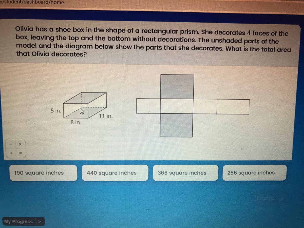 n/student/dashboard/home
Olivia has a shoe box in the shape of a rectangular prism. She decorates 4 faces of the
box, leaving the top and the bottom without decorations. The unshaded parts of the
model and the diagram below show the parts that she decorates. What is the total area
that Olivia decorates?
5 in.
11 in.
8 in.
190 square inches
440 square inches
366 square inches
256 square inches
Done)
My Progress >
