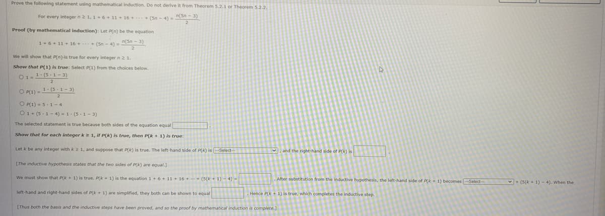 Prove the following statement using mathematical induction. Do not derive it from Theorem 5.2.1 or Theorem 5.2.2.
For every integer n2 1, 1 +6 + 11 + 16 + ... + (Sn - 4) = (Sn - 3)
Proof (by mathematical induction): Let P(n) be the equation
1+6+ 11 + 16 + + (Sn - 4) = (Sn- 3)
We will show that P(n)-is true for every integer n 21.
Show that P(1) is true: Select P(1) from the choices below.
O1= 1: (5. 1- 3)
O P) a 1. (5.1- 3)
2
O P(1) = 5.1- 4
O1+ (5-1 - 4) = 1. (5-1- 3)
The selected statement is true because both sides of the equation equal
Show that for each integer kz 1, if P(k) is true, then P(k + 1) is true:
Let k be any integer with k 2 1, and suppose that P(k) is true. The left-hand side of P(K) is-Select-
V, and the right-hand side of P(k) is
[The inductive hypothesis states that the two sides of P(k) are equal.)
We must show that P(k + 1) is true. P(k + 1) is the equation 1+ 6 + 11 + 16 ++ (5(k + 1) - 4) =
After substitution from the inductive hypothesis, the left-hand side of P(k + 1) becomes Select--
+ (5(k + 1) - 4). When the
left-hand and right-hand sides of P(k + 1) are simplified, they both can be shown to equal
Hence P(k + 1) is true, which completes the inductive step.
[Thus both the basis and the inductive steps have been proved, and so the proof by mathematical induction is complete.]
