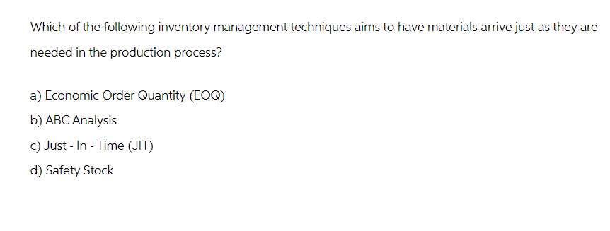 Which of the following inventory management techniques aims to have materials arrive just as they are
needed in the production process?
a) Economic Order Quantity (EOQ)
b) ABC Analysis
c) Just-In-Time (JIT)
d) Safety Stock