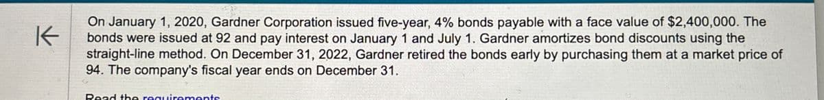 K
On January 1, 2020, Gardner Corporation issued five-year, 4% bonds payable with a face value of $2,400,000. The
bonds were issued at 92 and pay interest on January 1 and July 1. Gardner amortizes bond discounts using the
straight-line method. On December 31, 2022, Gardner retired the bonds early by purchasing them at a market price of
94. The company's fiscal year ends on December 31.
Read the requirements