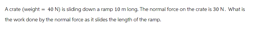 A crate (weight = 40 N) is sliding down a ramp 10 m long. The normal force on the crate is 30 N. What is
the work done by the normal force as it slides the length of the ramp.