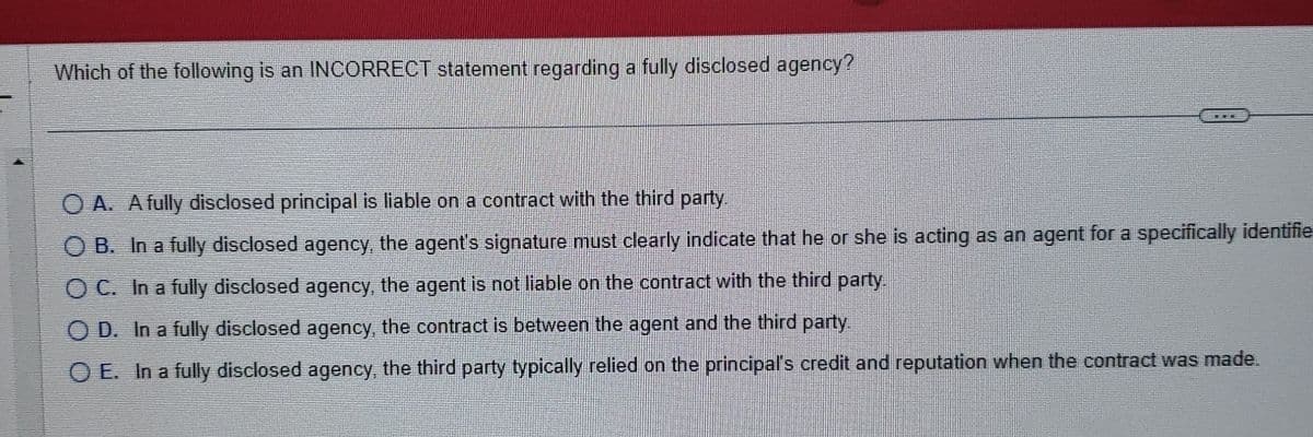 Which of the following is an INCORRECT statement regarding a fully disclosed agency?
OA. A fully disclosed principal is liable on a contract with the third party.
OB. In a fully disclosed agency, the agent's signature must clearly indicate that he or she is acting as an agent for a specifically identifie
OC. In a fully disclosed agency, the agent is not liable on the contract with the third party.
OD. In a fully disclosed agency, the contract is between the agent and the third party.
OE. In a fully disclosed agency, the third party typically relied on the principal's credit and reputation when the contract was made.