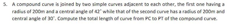 5. A compound curve is joined by two simple curves adjacent to each other, the first one having a
radius of 200m and a central angle of 42° while that of the second curve has a radius of 200m and
central angle of 30°. Compute the total length of curve from PC to PT of the compound curve.
