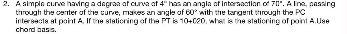 2. A simple curve having a degree of curve of 4° has an angle of intersection of 70°. A line, passing
through the center of the curve, makes an angle of 60° with the tangent through the PC
intersects at point A. If the stationing of the PT is 10+020, what is the stationing of point A.Use
chord basis.