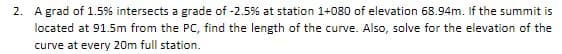 2. A grad of 1.5% intersects a grade of -2.5% at station 1+080 of elevation 68.94m. If the summit is
located at 91.5m from the PC, find the length of the curve. Also, solve for the elevation of the
curve at every 20m full station.
