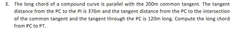 3. The long chord of a compound curve is parallel with the 200m common tangent. The tangent
distance from the PC to the PI is 376m and the tangent distance from the PC to the intersection
of the common tangent and the tangent through the PC is 120m long. Compute the long chord
from PC to PT.
