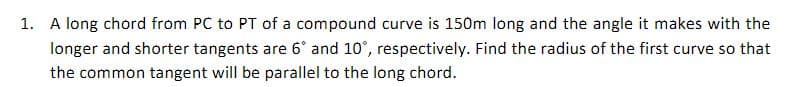 1. A long chord from PC to PT of a compound curve is 150m long and the angle it makes with the
longer and shorter tangents are 6° and 10°, respectively. Find the radius of the first curve so that
the common tangent will be parallel to the long chord.
