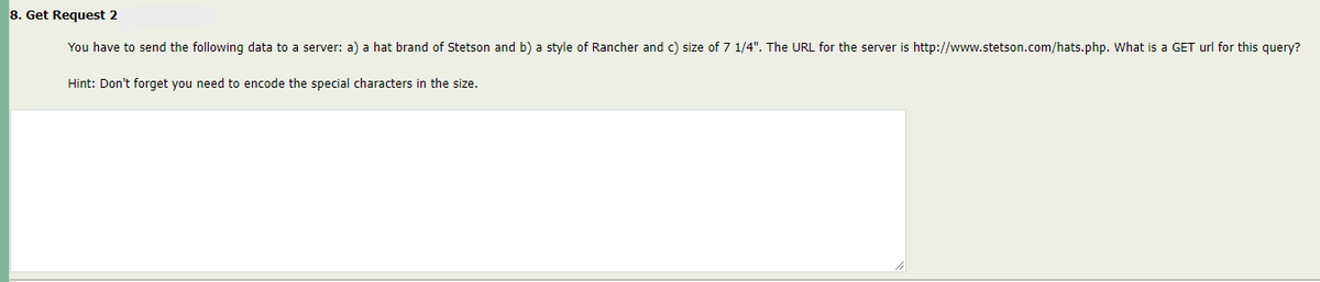 8. Get Request 2
You have to send the following data to a server: a) a hat brand of Stetson and b) a style of Rancher and c) size of 7 1/4". The URL for the server is http://www.stetson.com/hats.php. What is a GET url for this query?
Hint: Don't forget you need to encode the special characters in the size.
