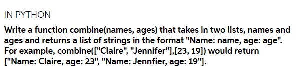 IN PYTHON
Write a function combine(names, ages) that takes in two lists, names and
ages and returns a list of strings in the format "Name: name, age: age".
For example, combine(["Claire", "Jennifer"],[23, 19]) would return
["Name: Claire, age: 23", "Name: Jennfier, age: 19"].
