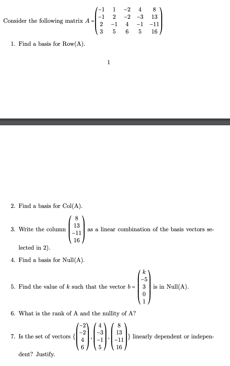 -1
1
-2
4
8
-1
Consider the following matrix A =|
2
-2
-3
13
2
-1
4
-1
-11
3
5
16
1. Find a basis for Row(A).
1
2. Find a basis for Col(A).
8
13
3. Write the column
as a linear combination of the basis vectors se-
-11
16
lected in 2).
4. Find a basis for Null(A).
-5
5. Find the value of k such that the vector b =
3
is in Null(A).
1
6. What is the rank of A and the nullity of A?
-2
000
8
-2
7. Is the set of vectors {
4
13
linearly dependent or indepen-
-1
-11
6.
16
dent? Justify.
