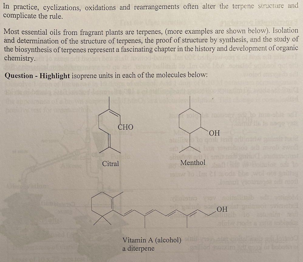 In practice, cyclizations, oxidations and rearrangements often alter the terpene structure and
complicate the rule.
Most essential oils from fragrant plants are terpenes, (more examples are shown below). Isolation
and determination of the structure of terpenes, the proof of structure by synthesis, and the study of
the biosynthesis of terpenes represent a fascinating chapter in the history and development of organic
chemistry.
Question - Highlight isoprene units in each of the molecules below:
10
СНО
Alkenc
Citral
Menthol
sw lo In
HO
slw norde s
Vitamin A (alcohol)
a diterpene
