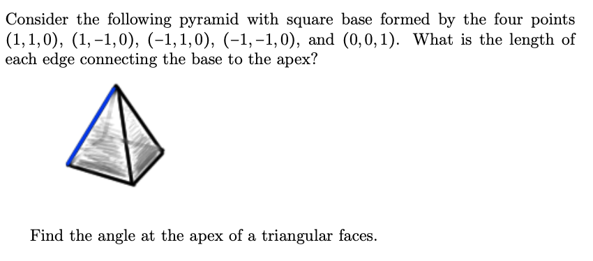 Consider the following pyramid with square base formed by the four points
(1, 1,0), (1, –1,0), (-1,1,0), (-1, –1,0), and (0,0,1). What is the length of
each edge connecting the base to the apex?
Find the angle at the apex of a triangular faces.
