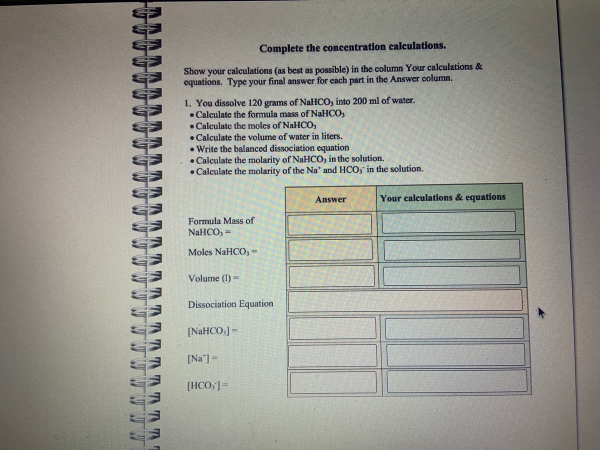 W W
TAT
M
Complete the concentration calculations.
Show your calculations (as best as possible) in the column Your calculations &
equations. Type your final answer for each part in the Answer column.
1. You dissolve 120 grams of NaHCO3 into 200 ml of water.
Calculate the formula mass of NaHCO3
Calculate the moles of NaHCO3
Calculate the volume of water in liters.
.Write the balanced dissociation equation
• Calculate the molarity of NaHCO3 in the solution.
Calculate the molarity of the Na* and HCO3 in the solution.
Formula Mass of
NaHCO3 =
Moles NaHCO3 =
Volume (1) =
Dissociation Equation
[NaHCO;]=
[Na] =
[HCO,] =
Answer
Your calculations & equations