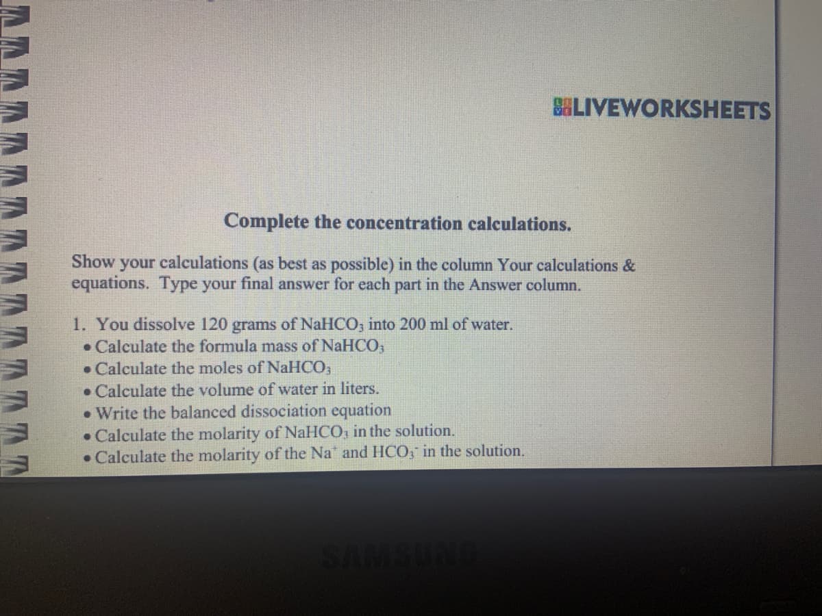 A A A A A A A A A A A D D D D
Complete the concentration calculations.
Show your calculations (as best as possible) in the column Your calculations &
equations. Type your final answer for each part in the Answer column.
1. You dissolve 120 grams of NaHCO3 into 200 ml of water.
• Calculate the formula mass of NaHCO3
Calculate the moles of NaHCO3
Calculate the volume of water in liters.
Write the balanced dissociation equation
•
Calculate the molarity of NaHCO, in the solution.
• Calculate the molarity of the Na and HCO3 in the solution.
BLIVEWORKSHEETS
•