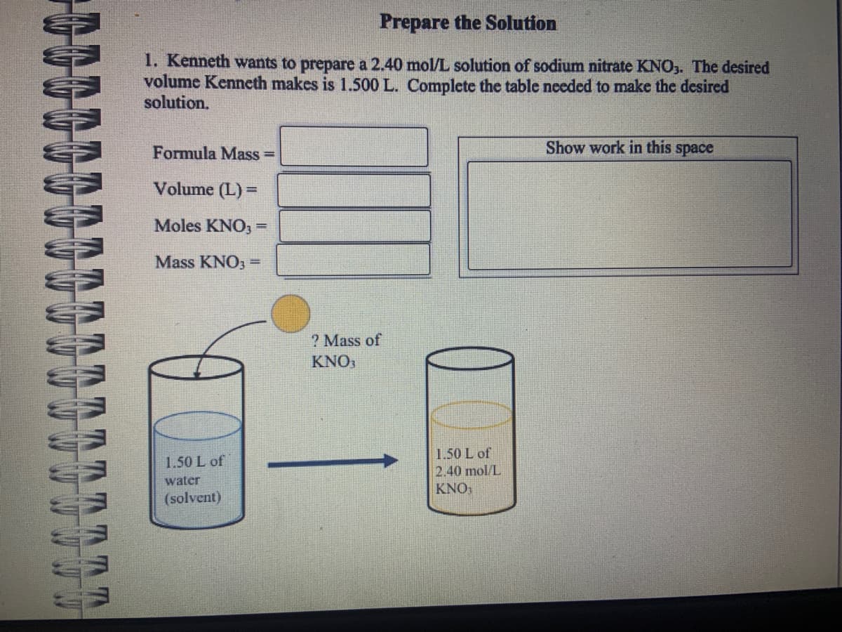 TATT
Prepare the Solution
1. Kenneth wants to prepare a 2.40 mol/L solution of sodium nitrate KNO3. The desired
volume Kenneth makes is 1.500 L. Complete the table needed to make the desired
solution.
Formula Mass=
Volume (L) =
Moles KNO3 =
Mass KNO3 =
1.50 L of
water
(solvent)
? Mass of
KNO3
1.50 L of
2.40 mol/L
KNO,
Show work in this space