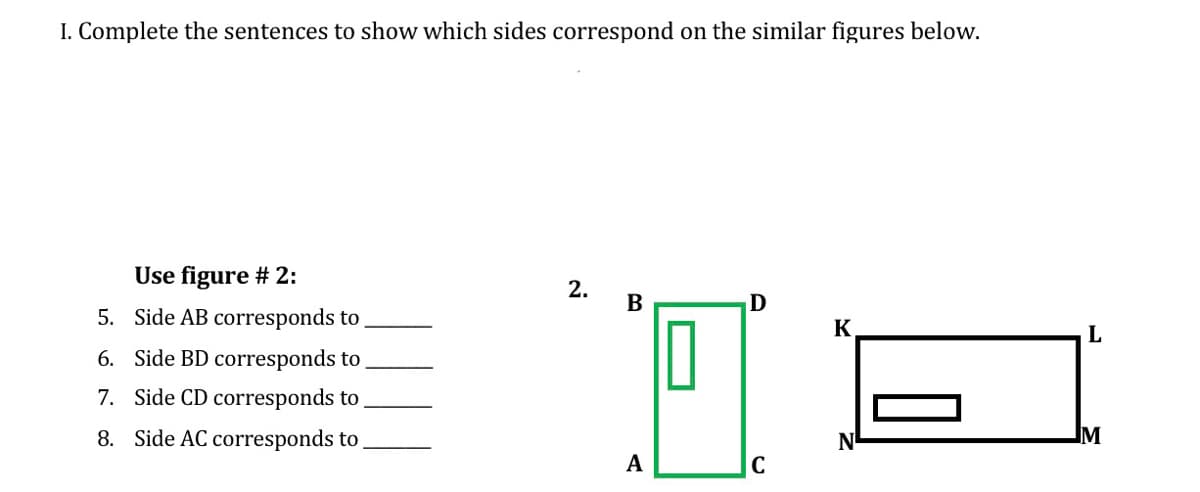 I. Complete the sentences to show which sides correspond on the similar figures below.
Use figure # 2:
2.
В
5. Side AB corresponds to
K
6. Side BD corresponds to .
7. Side CD corresponds to
8. Side AC corresponds to
IM
A
|C
