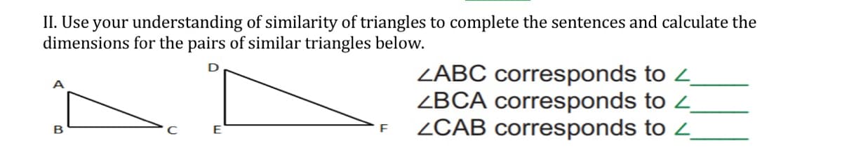 II. Use your understanding of similarity of triangles to complete the sentences and calculate the
dimensions for the pairs of similar triangles below.
ZABC corresponds to 2
ZBCA corresponds to 4
ZCAB corresponds to 2
B
E
