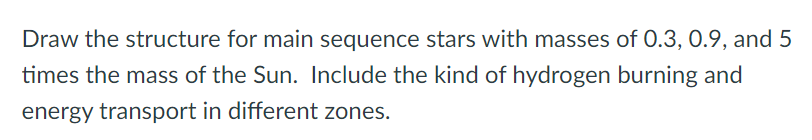 Draw the structure for main sequence stars with masses of 0.3, 0.9, and 5
times the mass of the Sun. Include the kind of hydrogen burning and
energy transport in different zones.
