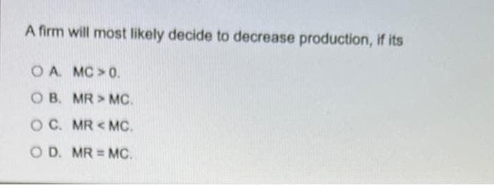 A firm will most likely decide to decrease production, if its
O A. MC>0.
O B. MR> MC.
O C. MR <MC.
O D. MR = MC.
