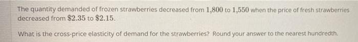 The quantity demanded of frozen strawberries decreased from 1,800 to 1,550 when the price of fresh strawberries
decreased from $2.35 to $2.15.
What is the cross-price elasticity of demand for the strawberries? Round your answer to the nearest hundredth.
