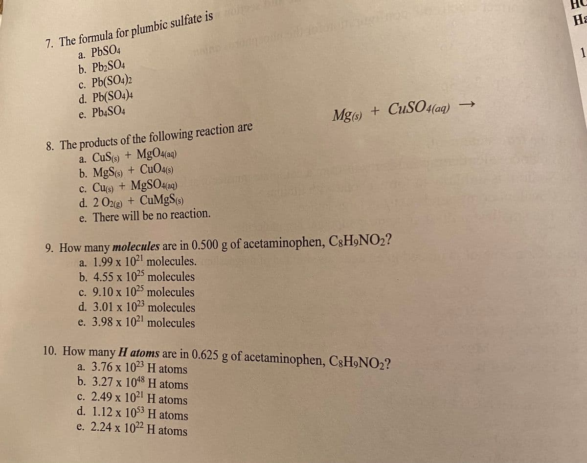 7. The formula for plumbic sulfate isolone
a. PbSO4
b. Pb2SO4
c. Pb(SO4)2
d. Pb(SO4)4
e. Pb4SO4
HIRD
adqua
8. The products of the following reaction are
a. CuS(s) + Mg04(aq)
b. MgS(s) + CuO4(s)
c. Cu(s) + MgSO4(aq)
d. 2 O2(g) + CuMgS(s)
e. There will be no reaction.
c. 9.10 x 1025 molecules
d. 3.01 x 1023 molecules
e. 3.98 x 1021 molecules
ROS
Mg(s) + CuSO4(aq) →
9. How many molecules are in 0.500 g of acetaminophen, C8H9NO₂?
a. 1.99 x 1021 molecules.
b. 4.55 x 1025 molecules
10. How many H atoms are in 0.625 g of acetaminophen, C8H9NO₂?
a. 3.76 x 1023 H atoms
b. 3.27 x 1048 H atoms
c. 2.49 x 1021 H atoms
d. 1.12 x 1053 H atoms
e. 2.24 x 1022 H atoms
CE
Ha
1