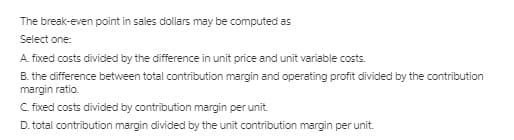 The break-even point in sales dollars may be computed as
Select one:
A. fixed costs divided by the difference in unit price and unit variable costs.
B. the difference between total contribution margin and operating profit divided by the contribution
margin ratio.
C. fixed costs divided by contribution margin per unit.
D. total contribution margin divided by the unit contribution margin per unit.
