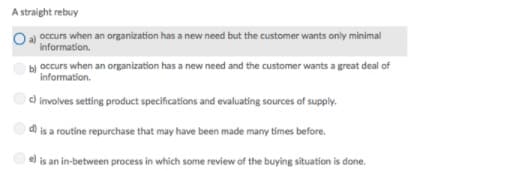 A straight rebuy
Oa occurs when an organization has a new need but the customer wants only minimal
Information.
occurs when an organization has a new need and the customer wants a great deal of
information.
c) involves setting product specifications and evaluating sources of supply.
d) is a routine repurchase that may have been made many times before.
is an in-between process in which some review of the buying situation is done.
