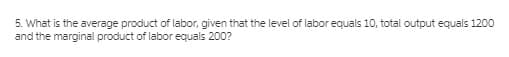 5. What is the average product of labor, given that the level of labor equals 10, total output equals 1200
and the marginal product of labor equals 200?
