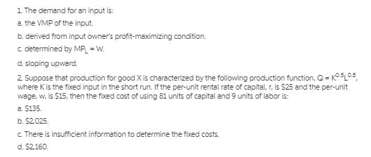 1 The demand for an input is:
a. the VMP of the input.
b. derived from input owner's profit-maximizing condition.
c determined by MP = W.
d. sloping upward.
2 Suppose that production for good X is characterized by the following production function, Q = K°5L05,
where Kis the fixed input in the short run. If the per-unit rental rate of capital, r, is $25 and the per-unit
wage, w, is $15, then the fixed cost of using 81 units of capital and 9 units of labor is:
a. $135.
b. $2,025.
c. There is insufficient information to determine the fixed costs.
d. $2,160.
