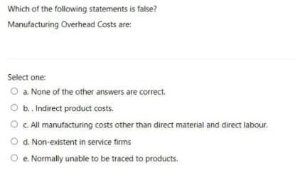 Which of the following statements is false?
Manufacturing Overhead Costs are:
Select one:
O a. None of the other answers are correct.
O b. Indirect product costs.
O C All manufacturing costs other than direct material and direct labour.
O d. Non-existent in service firms
O e. Normally unable to be traced to products.
