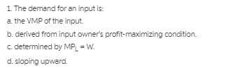 1 The demand for an input is:
a. the VMP of the input.
b. derived from input owner's profit-maximizing condition.
c. determined by MP_ = W.
d. sloping upward.
