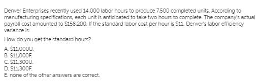 Denver Enterprises recently used 14,000 labor hours to produce 7,500 completed units. According to
manufacturing specifications, each unit is anticipated to take two hours to complete. The company's actual
payroll cost amounted to $158,200. If the standard labor cost per hour is $11, Denver's labor efficiency
variance is:
How do you get the standard hours?
A. $11,000U.
B. $11,000F.
C S11,300U.
D. $11,300F.
E. none of the other answers are correct.
