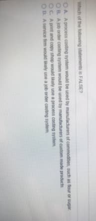 Which of the following statements is FALSE?
OA A process costing system would be used by manufacturers of commodities, such as flour or sugar.
OB A job order costing system would be used by manufacturers of custom made products
OC. Aprint and copy shop would likely use a process costing system
OD. A service firm would likely use a job order costing system
