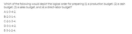 Which of the following would depict the logical order for preparing (1) a production budget, (2) a cash
budget, (3) a sales budget, and (4) a direct-labor budget?
A-1-3-4-2.
B-2-3-1-4.
C-2-1-3-4.
D-3-1-4-2
E-3-1-2-4.
