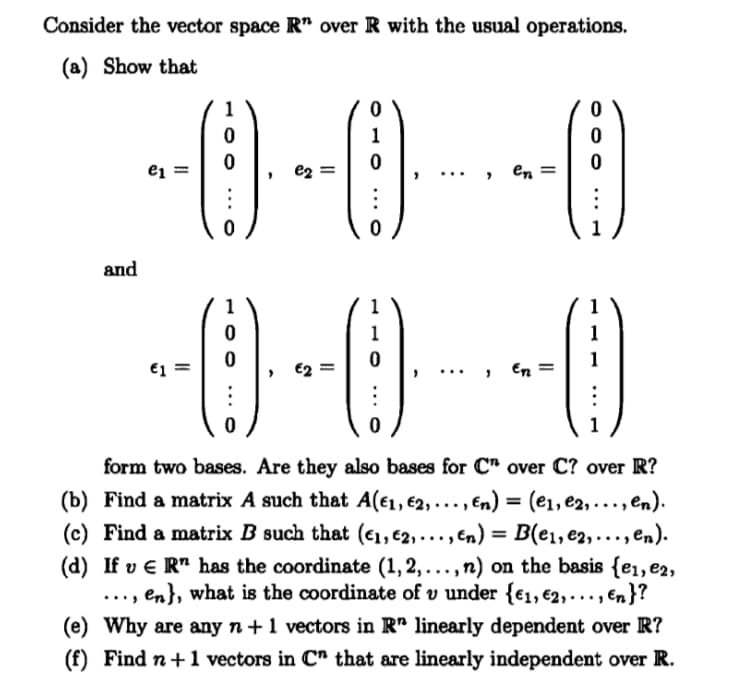 Consider the vector space R" over R with the usual operations.
(a) Show that
1
1
e1 =
e2
en
1
and
1
1
1
1
1
€1 =
En =
1
form two bases. Are they also bases for C" over C? over R?
(b) Find a matrix A such that A(€1, €2, ... , En) = (e1, e2, ..., en).
B(e1,e2,..., en).
(d) If v € R" has the coordinate (1, 2,..., n) on the basis {e1, e2,
en}, what is the coordinate of v under {€1, €2,..., en}?
(c) Find a matrix B such that (€1, €2,..., En) =
....
(e) Why are any n+1 vectors in R" linearly dependent over R?
(f) Find n+1 vectors in C" that are linearly independent over R.
