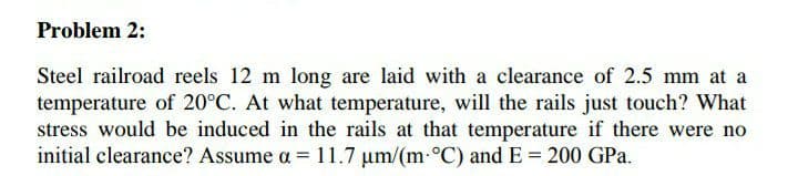 Problem 2:
Steel railroad reels 12 m long are laid with a clearance of 2.5 mm at a
temperature of 20°C. At what temperature, will the rails just touch? What
stress would be induced in the rails at that temperature if there were no
initial clearance? Assume a = 11.7 um/(m-°C) and E = 200 GPa.
