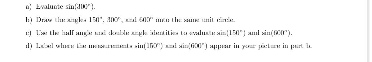 a) Evaluate sin(300°).
b) Draw the angles 150°, 300°, and 600° onto the same unit circle.
c) Use the half angle and double angle identities to evaluate sin(150°) and sin(600°).
d) Label where the measurements sin(150°) and sin(600°) appear in your picture in part b.
